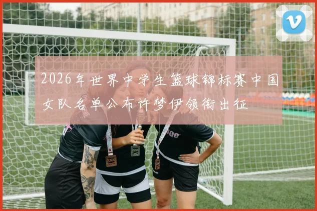 2026年世界中学生篮球锦标赛中国女队名单公布许梦伊领衔出征