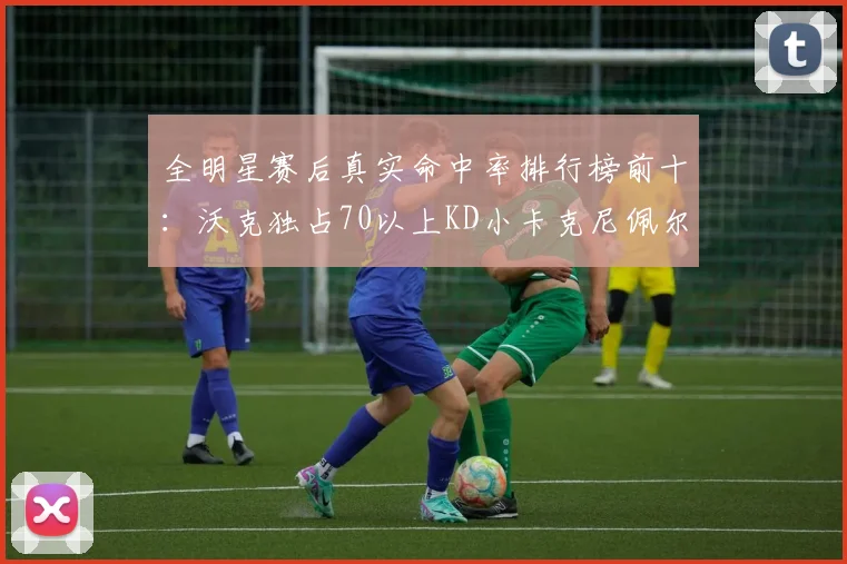 全明星赛后真实命中率排行榜前十：沃克独占70以上KD小卡克尼佩尔紧随其后