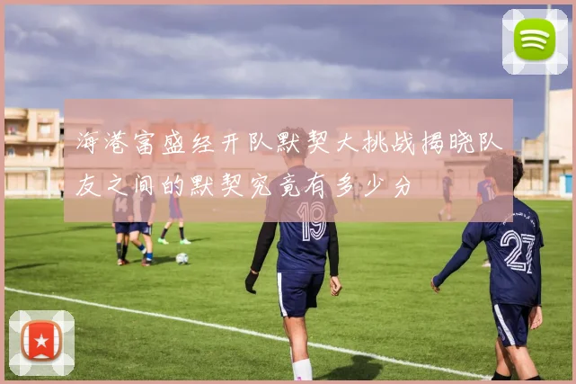 海港富盛经开队默契大挑战揭晓队友之间的默契究竟有多少分