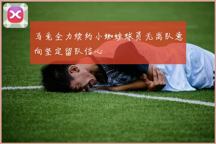 马竞全力续约小蜘蛛球员无离队意向坚定留队信心