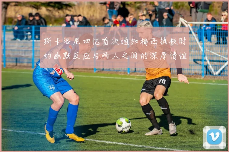 斯卡洛尼回忆首次通知梅西执教时的幽默反应与两人之间的深厚情谊