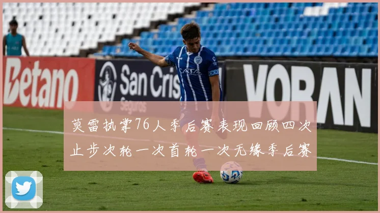 莫雷执掌76人季后赛表现回顾四次止步次轮一次首轮一次无缘季后赛