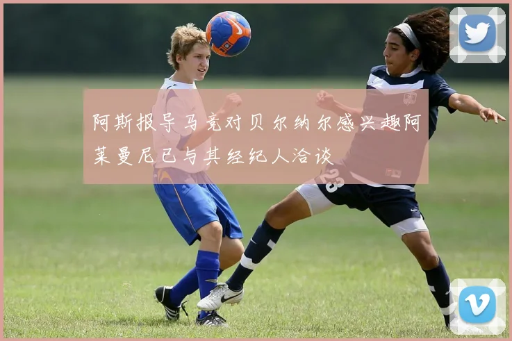 阿斯报导马竞对贝尔纳尔感兴趣阿莱曼尼已与其经纪人洽谈
