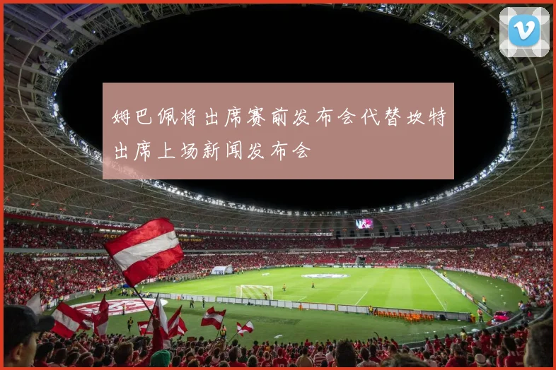 姆巴佩将出席赛前发布会代替坎特出席上场新闻发布会