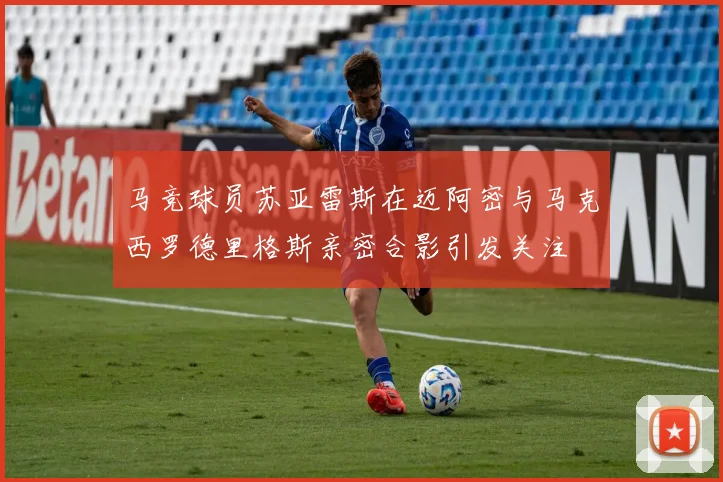 马竞球员苏亚雷斯在迈阿密与马克西罗德里格斯亲密合影引发关注
