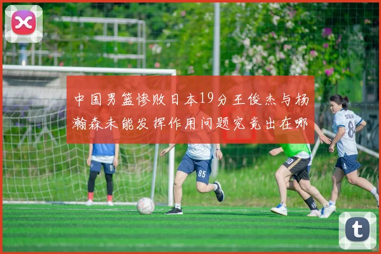 中国男篮惨败日本19分王俊杰与杨瀚森未能发挥作用问题究竟出在哪儿