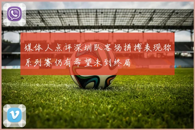 媒体人点评深圳队客场拼搏表现称系列赛仍有希望未到终局