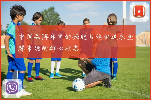 中国品牌库里的崛起与他们追求全球市场的雄心壮志