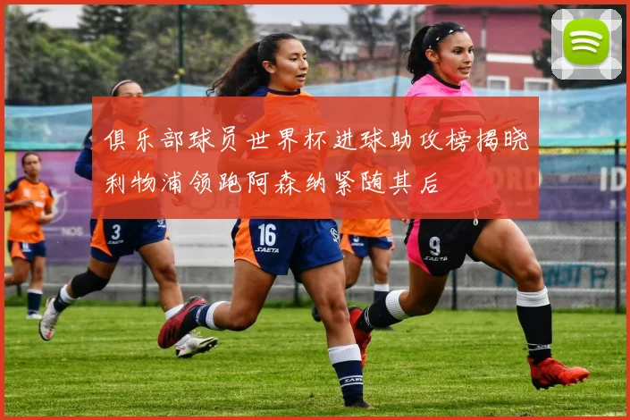 俱乐部球员世界杯进球助攻榜揭晓利物浦领跑阿森纳紧随其后