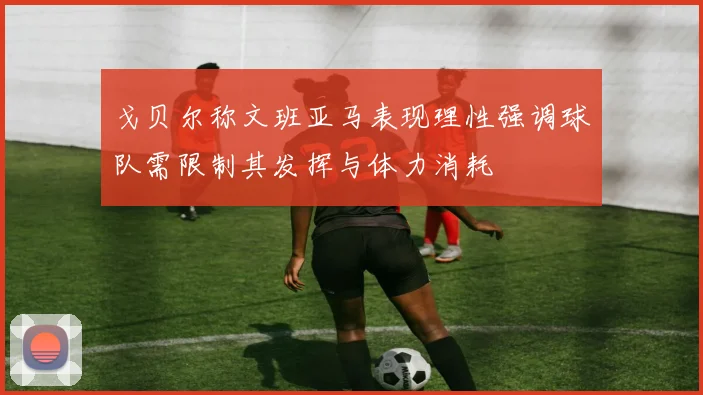 戈贝尔称文班亚马表现理性强调球队需限制其发挥与体力消耗