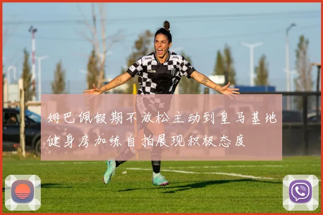 姆巴佩假期不放松主动到皇马基地健身房加练自拍展现积极态度