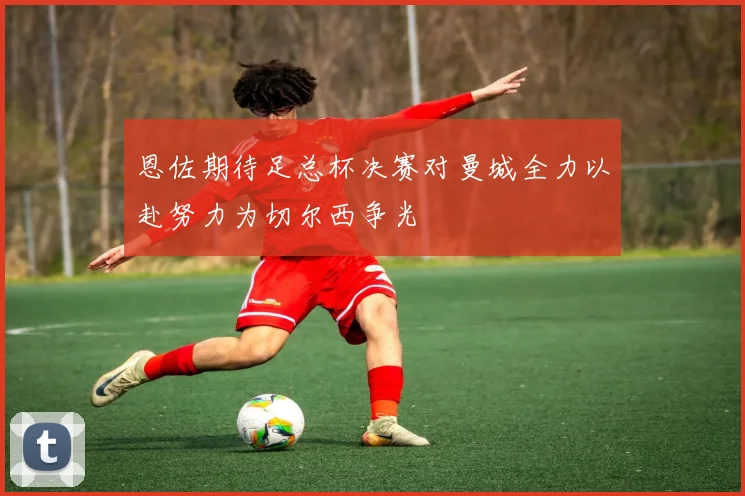 恩佐期待足总杯决赛对曼城全力以赴努力为切尔西争光