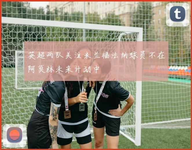 英超两队关注米兰福法纳球员不在阿莫林未来计划中
