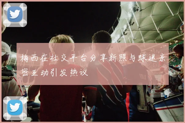 梅西在社交平台分享新照与球迷亲密互动引发热议