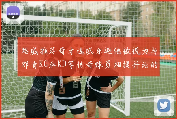 路威推荐奇才选威尔逊他被视为与邓肯KG和KD等传奇球员相提并论的未来之星