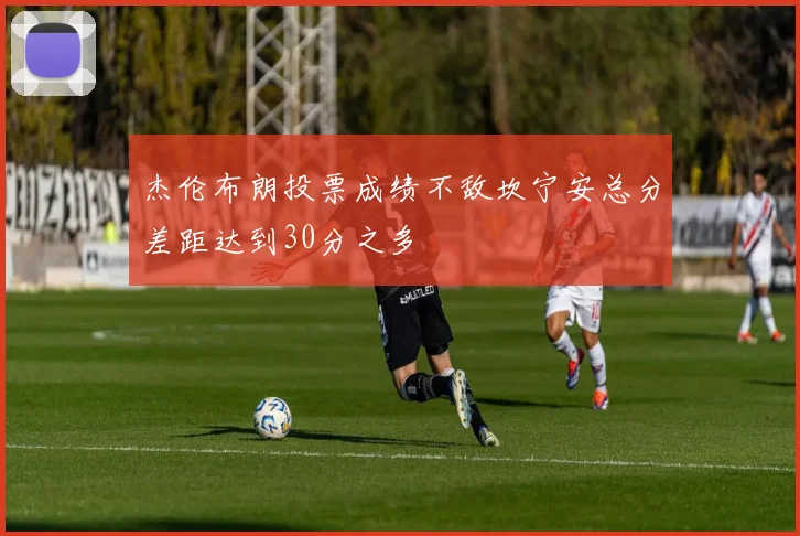 杰伦布朗投票成绩不敌坎宁安总分差距达到30分之多