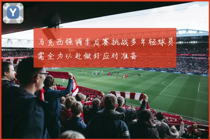 马克西强调季后赛挑战多年轻球员需全力以赴做好应对准备