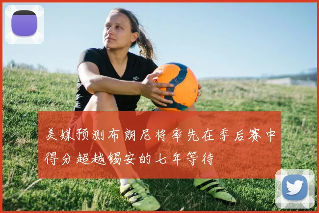 美媒预测布朗尼将率先在季后赛中得分超越锡安的七年等待