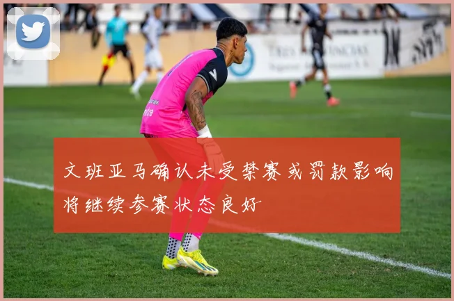 文班亚马确认未受禁赛或罚款影响将继续参赛状态良好