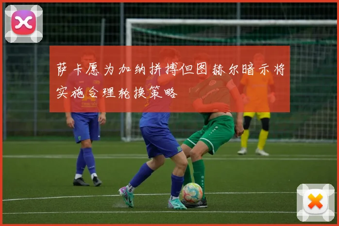 萨卡愿为加纳拼搏但图赫尔暗示将实施合理轮换策略