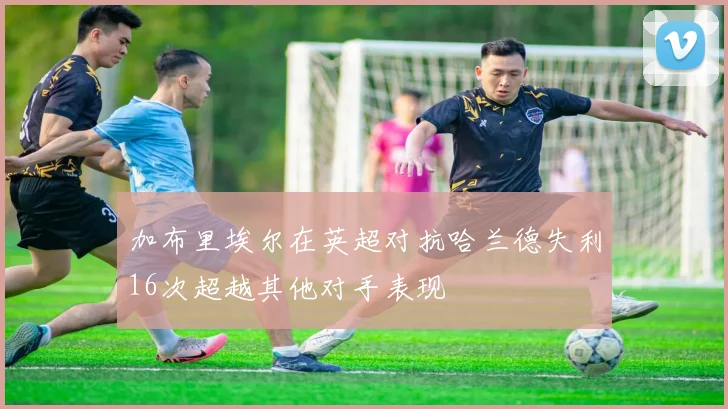 加布里埃尔在英超对抗哈兰德失利16次超越其他对手表现