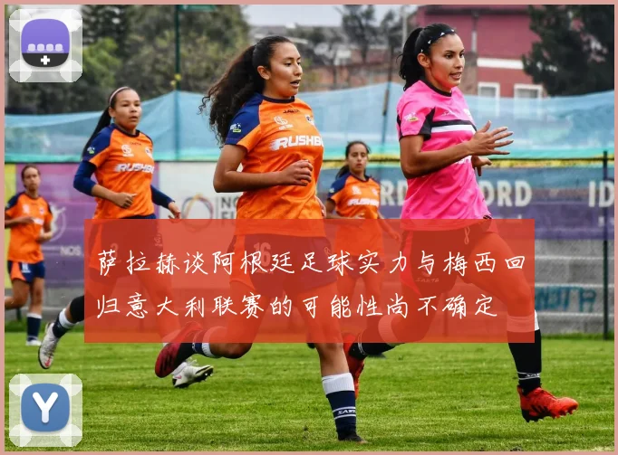 萨拉赫谈阿根廷足球实力与梅西回归意大利联赛的可能性尚不确定