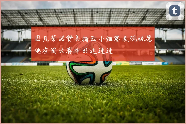 因凡蒂诺赞美梅西小组赛表现祝愿他在淘汰赛中好运连连