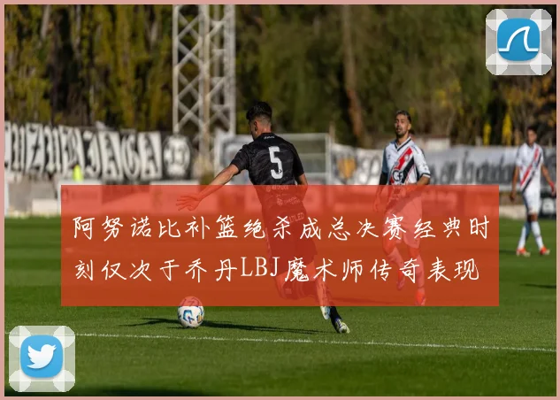 阿努诺比补篮绝杀成总决赛经典时刻仅次于乔丹LBJ魔术师传奇表现