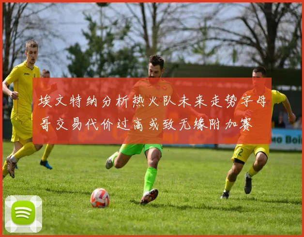 埃文特纳分析热火队未来走势字母哥交易代价过高或致无缘附加赛