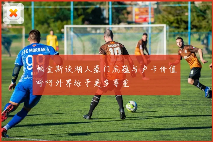 帕金斯谈湖人豪门底蕴与卢卡价值呼吁外界给予更多尊重
