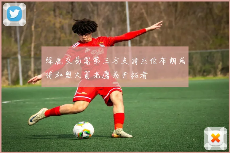 绿鹿交易需第三方支持杰伦布朗或将加盟火箭老鹰或开拓者